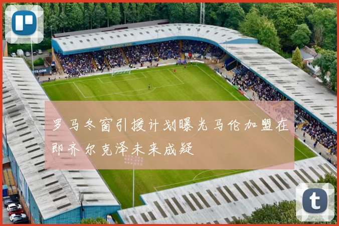 罗马冬窗引援计划曝光马伦加盟在即齐尔克泽未来成疑