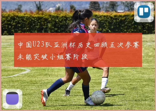中国U23队亚洲杯历史回顾五次参赛未能突破小组赛阶段