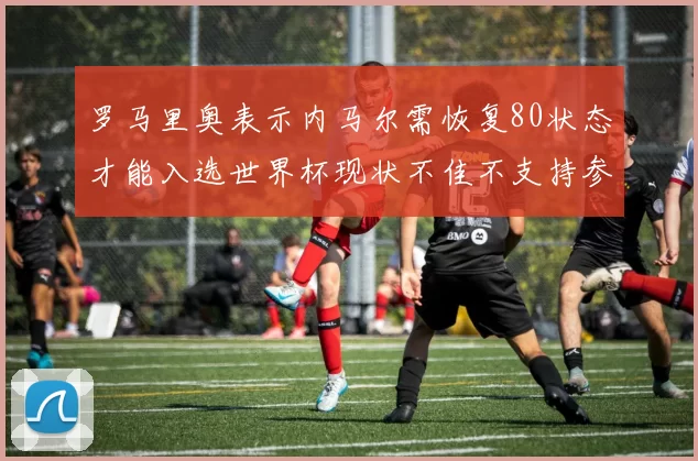罗马里奥表示内马尔需恢复80状态才能入选世界杯现状不佳不支持参赛