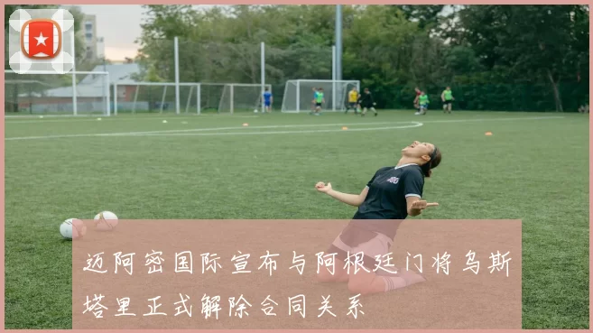 迈阿密国际宣布与阿根廷门将乌斯塔里正式解除合同关系