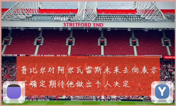 普比尔对阿尔瓦雷斯未来去向表示不确定期待他做出个人决定