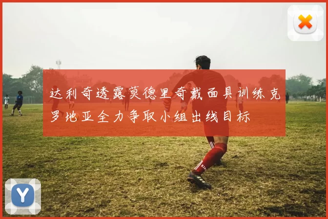 达利奇透露莫德里奇戴面具训练克罗地亚全力争取小组出线目标