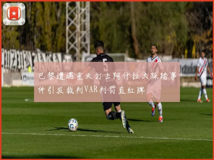巴黎遭遇重大打击阿什拉夫踩踏事件引发裁判VAR判罚直红牌