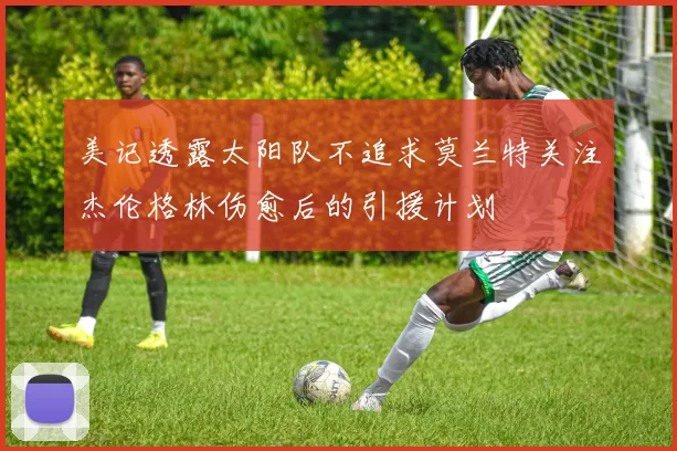 美记透露太阳队不追求莫兰特关注杰伦格林伤愈后的引援计划