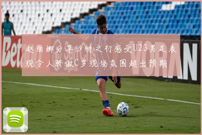 赵丽娜分享沙特之行感受U23男足表现令人骄傲C罗现场氛围超出预期