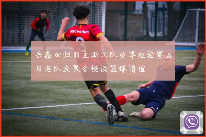 岳鑫回归旧主浙江队分享经验赛后与老队友聚会畅谈篮球情谊