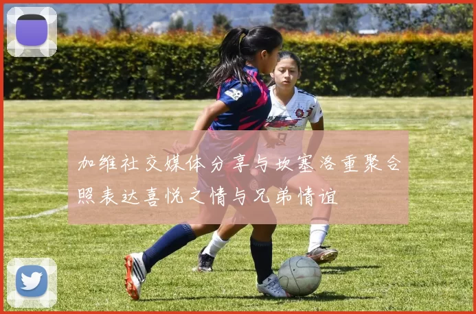 加维社交媒体分享与坎塞洛重聚合照表达喜悦之情与兄弟情谊