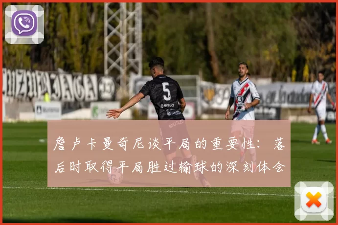 詹卢卡曼奇尼谈平局的重要性：落后时取得平局胜过输球的深刻体会
