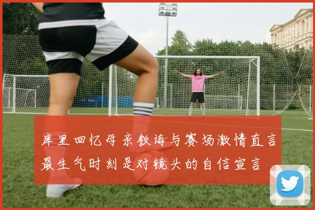 库里回忆母亲教诲与赛场激情直言最生气时刻是对镜头的自信宣言